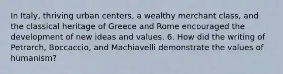 In Italy, thriving urban centers, a wealthy merchant class, and the classical heritage of Greece and Rome encouraged the development of new ideas and values. 6. How did the writing of Petrarch, Boccaccio, and Machiavelli demonstrate the values of humanism?