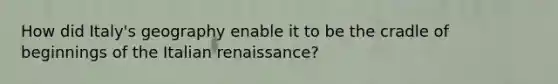 How did Italy's geography enable it to be the cradle of beginnings of the Italian renaissance?