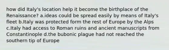 how did Italy's location help it become the birthplace of the Renaissance? a.ideas could be spread easily by means of Italy's fleet b.Italy was protected form the rest of Europe by the Alps c.Italy had access to Roman ruins and ancient manuscripts from Constantinople d.the bubonic plague had not reached the southern tip of Europe