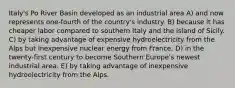 Italy's Po River Basin developed as an industrial area A) and now represents one-fourth of the country's industry. B) because it has cheaper labor compared to southern Italy and the island of Sicily. C) by taking advantage of expensive hydroelectricity from the Alps but inexpensive nuclear energy from France. D) in the twenty-first century to become Southern Europe's newest industrial area. E) by taking advantage of inexpensive hydroelectricity from the Alps.