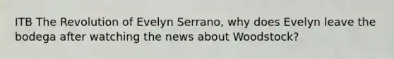 ITB The Revolution of Evelyn Serrano, why does Evelyn leave the bodega after watching the news about Woodstock?