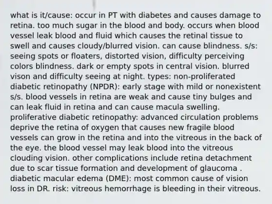 what is it/cause: occur in PT with diabetes and causes damage to retina. too much sugar in the blood and body. occurs when blood vessel leak blood and fluid which causes the retinal tissue to swell and causes cloudy/blurred vision. can cause blindness. s/s: seeing spots or floaters, distorted vision, difficulty perceiving colors blindness. dark or empty spots in central vision. blurred vison and difficulty seeing at night. types: non-proliferated diabetic retinopathy (NPDR): early stage with mild or nonexistent s/s. blood vessels in retina are weak and cause tiny bulges and can leak fluid in retina and can cause macula swelling. proliferative diabetic retinopathy: advanced circulation problems deprive the retina of oxygen that causes new fragile blood vessels can grow in the retina and into the vitreous in the back of the eye. the blood vessel may leak blood into the vitreous clouding vision. other complications include retina detachment due to scar tissue formation and development of glaucoma . diabetic macular edema (DME): most common cause of vision loss in DR. risk: vitreous hemorrhage is bleeding in their vitreous.