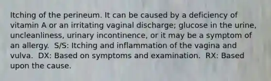 Itching of the perineum. It can be caused by a deficiency of vitamin A or an irritating vaginal discharge; glucose in the urine, uncleanliness, urinary incontinence, or it may be a symptom of an allergy. ​ S/S: Itching and inflammation of the vagina and vulva. ​ DX: Based on symptoms and examination. ​ RX: Based upon the cause.