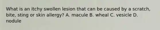 What is an itchy swollen lesion that can be caused by a scratch, bite, sting or skin allergy? A. macule B. wheal C. vesicle D. nodule