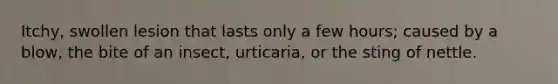 Itchy, swollen lesion that lasts only a few hours; caused by a blow, the bite of an insect, urticaria, or the sting of nettle.