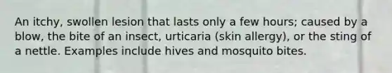 An itchy, swollen lesion that lasts only a few hours; caused by a blow, the bite of an insect, urticaria (skin allergy), or the sting of a nettle. Examples include hives and mosquito bites.