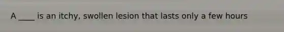 A ____ is an itchy, swollen lesion that lasts only a few hours