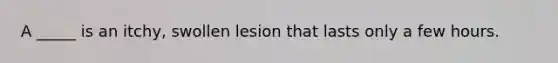 A _____ is an itchy, swollen lesion that lasts only a few hours.