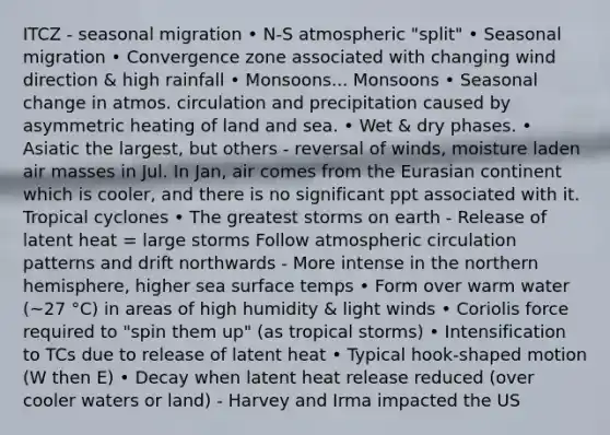 ITCZ - seasonal migration • N-S atmospheric "split" • Seasonal migration • Convergence zone associated with changing wind direction & high rainfall • Monsoons... Monsoons • Seasonal change in atmos. circulation and precipitation caused by asymmetric heating of land and sea. • Wet & dry phases. • Asiatic the largest, but others - reversal of winds, moisture laden <a href='https://www.questionai.com/knowledge/kxxue2ni5z-air-masses' class='anchor-knowledge'>air masses</a> in Jul. In Jan, air comes from the Eurasian continent which is cooler, and there is no significant ppt associated with it. Tropical cyclones • The greatest storms on earth - Release of latent heat = large storms Follow atmospheric circulation patterns and drift northwards - More intense in the northern hemisphere, higher sea surface temps • Form over warm water (~27 °C) in areas of high humidity & light winds • Coriolis force required to "spin them up" (as tropical storms) • Intensification to TCs due to release of latent heat • Typical hook-shaped motion (W then E) • Decay when latent heat release reduced (over cooler waters or land) - Harvey and Irma impacted the US