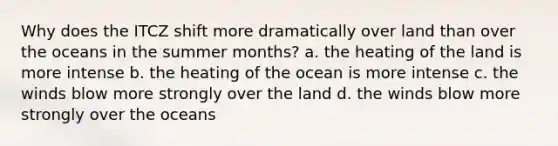 Why does the ITCZ shift more dramatically over land than over the oceans in the summer months? a. the heating of the land is more intense b. the heating of the ocean is more intense c. the winds blow more strongly over the land d. the winds blow more strongly over the oceans