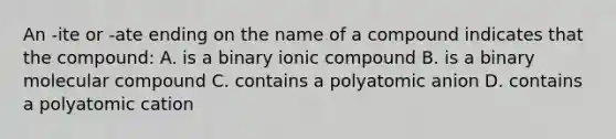 An -ite or -ate ending on the name of a compound indicates that the compound: A. is a binary ionic compound B. is a binary molecular compound C. contains a polyatomic anion D. contains a polyatomic cation