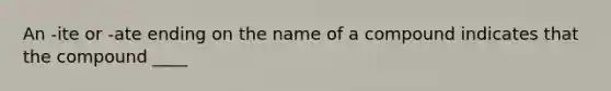 An -ite or -ate ending on the name of a compound indicates that the compound ____