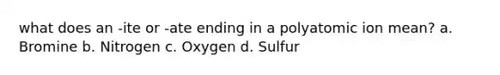 what does an -ite or -ate ending in a polyatomic ion mean? a. Bromine b. Nitrogen c. Oxygen d. Sulfur