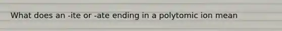 What does an -ite or -ate ending in a polytomic ion mean