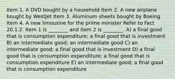 Item 1. A DVD bought by a household Item 2. A new airplane bought by WestJet Item 3. Aluminum sheets bought by Boeing Item 4. A new limousine for the prime minister Refer to Fact 20.1.2. Item 1 is ________ and item 2 is ________. A) a final good that is consumption expenditure; a final good that is investment B) an intermediate good; an intermediate good C) an intermediate good; a final good that is investment D) a final good that is consumption expenditure; a final good that is consumption expenditure E) an intermediate good; a final good that is consumption expenditure