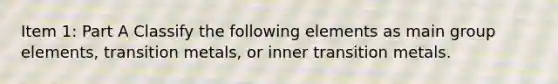 Item 1: Part A Classify the following elements as main group elements, transition metals, or inner transition metals.