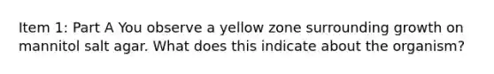 Item 1: Part A You observe a yellow zone surrounding growth on mannitol salt agar. What does this indicate about the organism?