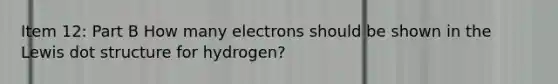 Item 12: Part B How many electrons should be shown in the Lewis dot structure for hydrogen?