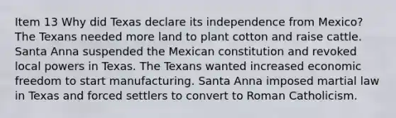 Item 13 Why did Texas declare its independence from Mexico? The Texans needed more land to plant cotton and raise cattle. Santa Anna suspended the Mexican constitution and revoked local powers in Texas. The Texans wanted increased economic freedom to start manufacturing. Santa Anna imposed martial law in Texas and forced settlers to convert to Roman Catholicism.