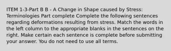 ITEM 1-3-Part B B - A Change in Shape caused by Stress: Terminologies Part complete Complete the following sentences regarding deformations resulting from stress. Match the words in the left column to the appropriate blanks in the sentences on the right. Make certain each sentence is complete before submitting your answer. You do not need to use all terms.