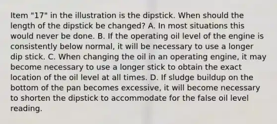 Item "17" in the illustration is the dipstick. When should the length of the dipstick be changed? A. In most situations this would never be done. B. If the operating oil level of the engine is consistently below normal, it will be necessary to use a longer dip stick. C. When changing the oil in an operating engine, it may become necessary to use a longer stick to obtain the exact location of the oil level at all times. D. If sludge buildup on the bottom of the pan becomes excessive, it will become necessary to shorten the dipstick to accommodate for the false oil level reading.