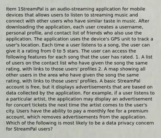 Item 1StreamPal is an audio-streaming application for mobile devices that allows users to listen to streaming music and connect with other users who have similar taste in music. After downloading the application, each user creates a username, personal profile, and contact list of friends who also use the application. The application uses the device's GPS unit to track a user's location. Each time a user listens to a song, the user can give it a rating from 0 to 5 stars. The user can access the following features for each song that the user has rated. 1. A list of users on the contact list who have given the song the same rating, with links to those users' profiles 2. A map showing all other users in the area who have given the song the same rating, with links to those users' profiles. A basic StreamPal account is free, but it displays advertisements that are based on data collected by the application. For example, if a user listens to a particular artist, the application may display an advertisement for concert tickets the next time the artist comes to the user's city. Users have the ability to pay a monthly fee for a premium account, which removes advertisements from the application. Which of the following is most likely to be a data privacy concern for StreamPal users?