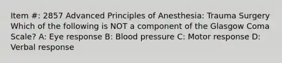 Item #: 2857 Advanced Principles of Anesthesia: Trauma Surgery Which of the following is NOT a component of the Glasgow Coma Scale? A: Eye response B: Blood pressure C: Motor response D: Verbal response