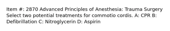 Item #: 2870 Advanced Principles of Anesthesia: Trauma Surgery Select two potential treatments for commotio cordis. A: CPR B: Defibrillation C: Nitroglycerin D: Aspirin