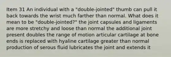 Item 31 An individual with a "double-jointed" thumb can pull it back towards the wrist much farther than normal. What does it mean to be "double-jointed?" the joint capsules and ligaments are more stretchy and loose than normal the additional joint present doubles the range of motion articular cartilage at bone ends is replaced with hyaline cartilage <a href='https://www.questionai.com/knowledge/ktgHnBD4o3-greater-than' class='anchor-knowledge'>greater than</a> normal production of serous fluid lubricates the joint and extends it