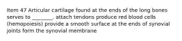 Item 47 Articular cartilage found at the ends of the long bones serves to ________. attach tendons produce red blood cells (hemopoiesis) provide a smooth surface at the ends of synovial joints form the synovial membrane