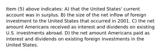 Item (5) above indicates: A) that the United States' current account was in surplus. B) the size of the net inflow of foreign investment to the United States that occurred in 2001. C) the net amount Americans received as interest and dividends on existing U.S. investments abroad. D) the net amount Americans paid as interest and dividends on existing foreign investments in the United States.