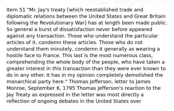 Item 51 "Mr. Jay's treaty [which reestablished trade and diplomatic relations between the United States and Great Britain following the Revolutionary War] has at length been made public. So general a burst of dissatisfaction never before appeared against any transaction. Those who understand the particular articles of it, condemn these articles. Those who do not understand them minutely, condemn it generally as wearing a hostile face to France. This last is the most numerous class, comprehending the whole body of the people, who have taken a greater interest in this transaction than they were ever known to do in any other. It has in my opinion completely demolished the monarchical party here." Thomas Jefferson, letter to James Monroe, September 6, 1795 Thomas Jefferson's reaction to the Jay Treaty as expressed in the letter was most directly a reflection of ongoing debates in the United States over