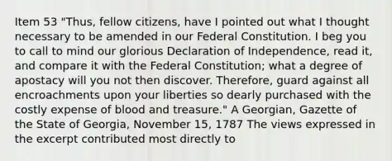 Item 53 "Thus, fellow citizens, have I pointed out what I thought necessary to be amended in our Federal Constitution. I beg you to call to mind our glorious Declaration of Independence, read it, and compare it with the Federal Constitution; what a degree of apostacy will you not then discover. Therefore, guard against all encroachments upon your liberties so dearly purchased with the costly expense of blood and treasure." A Georgian, Gazette of the State of Georgia, November 15, 1787 The views expressed in the excerpt contributed most directly to