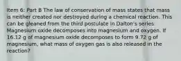 Item 6: Part B The law of conservation of mass states that mass is neither created nor destroyed during a chemical reaction. This can be gleaned from the third postulate in Dalton's series. Magnesium oxide decomposes into magnesium and oxygen. If 16.12 g of magnesium oxide decomposes to form 9.72 g of magnesium, what mass of oxygen gas is also released in the reaction?