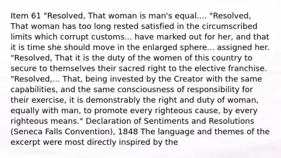 Item 61 "Resolved, That woman is man's equal.... "Resolved, That woman has too long rested satisfied in the circumscribed limits which corrupt customs... have marked out for her, and that it is time she should move in the enlarged sphere... assigned her. "Resolved, That it is the duty of the women of this country to secure to themselves their sacred right to the elective franchise. "Resolved,... That, being invested by the Creator with the same capabilities, and the same consciousness of responsibility for their exercise, it is demonstrably the right and duty of woman, equally with man, to promote every righteous cause, by every righteous means." Declaration of Sentiments and Resolutions (Seneca Falls Convention), 1848 The language and themes of the excerpt were most directly inspired by the