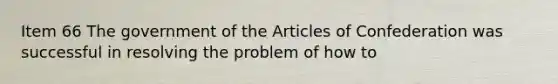 Item 66 The government of the Articles of Confederation was successful in resolving the problem of how to