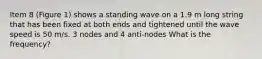 Item 8 (Figure 1) shows a standing wave on a 1.9 m long string that has been fixed at both ends and tightened until the wave speed is 50 m/s. 3 nodes and 4 anti-nodes What is the frequency?