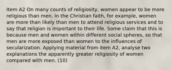 Item A2 On many counts of religiosity, women appear to be more religious than men. In the Christian faith, for example, women are more than likely than men to attend religious services and to say that religion is important to their life. Some claim that this is because men and women within different social spheres, so that men are more exposed than women to the influences of secularization. Applying material from item A2, analyse two explanations the apparently greater religiosity of women compared with men. (10)