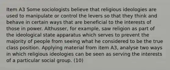 Item A3 Some sociologists believe that religious ideologies are used to manipulate or control the levers so that they think and behave in certain ways that are beneficial to the interests of those in power. Althusser, for example, saw religion as part of the ideological state apparatus which serves to prevent the majority of people from seeing what he considered to be the true class position. Applying material from item A3, analyse two ways in which religious ideologies can be seen as serving the interests of a particular social group. (10)