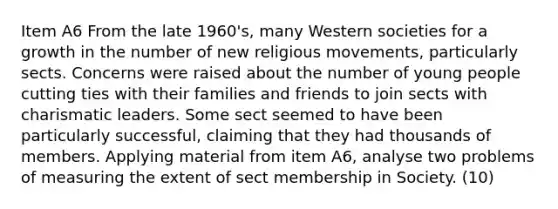 Item A6 From the late 1960's, many Western societies for a growth in the number of new religious movements, particularly sects. Concerns were raised about the number of young people cutting ties with their families and friends to join sects with charismatic leaders. Some sect seemed to have been particularly successful, claiming that they had thousands of members. Applying material from item A6, analyse two problems of measuring the extent of sect membership in Society. (10)