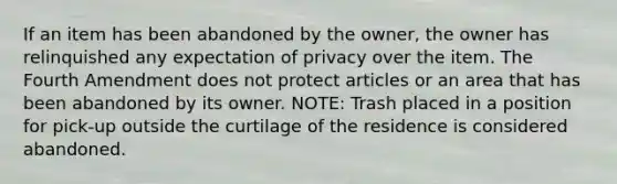 If an item has been abandoned by the owner, the owner has relinquished any expectation of privacy over the item. The Fourth Amendment does not protect articles or an area that has been abandoned by its owner. NOTE: Trash placed in a position for pick-up outside the curtilage of the residence is considered abandoned.