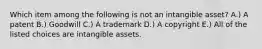 Which item among the following is not an intangible​ asset? A.) A patent B.) Goodwill C.) A trademark D.) A copyright E.) All of the listed choices are intangible assets.