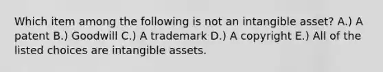 Which item among the following is not an intangible​ asset? A.) A patent B.) Goodwill C.) A trademark D.) A copyright E.) All of the listed choices are intangible assets.