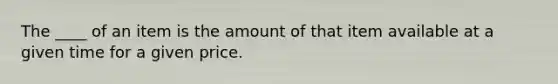 The ____ of an item is the amount of that item available at a given time for a given price.