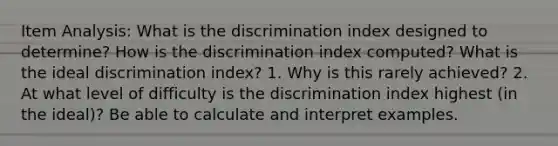 Item Analysis: What is the discrimination index designed to determine? How is the discrimination index computed? What is the ideal discrimination index? 1. Why is this rarely achieved? 2. At what level of difficulty is the discrimination index highest (in the ideal)? Be able to calculate and interpret examples.