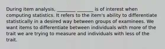 During item analysis, ________ _______ is of interest when computing statistics. It refers to the item's ability to differentiate statistically in a desired way between groups of examinees. We want items to differentiate between individuals with more of the trait we are trying to measure and individuals with less of the trait.