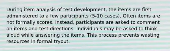 During item analysis of test development, the items are first administered to a few participants (5-10 cases). Often items are not formally scores. Instead, participants are asked to comment on items and test directions. Individuals may be asked to think aloud while answering the items. This process prevents wasting resources in formal tryout.