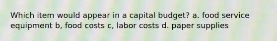 Which item would appear in a capital budget? a. food service equipment b, food costs c, labor costs d. paper supplies