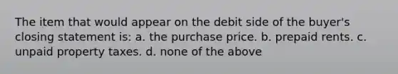 The item that would appear on the debit side of the buyer's closing statement is: a. the purchase price. b. prepaid rents. c. unpaid property taxes. d. none of the above