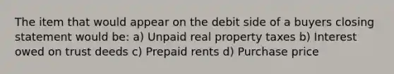 The item that would appear on the debit side of a buyers closing statement would be: a) Unpaid real property taxes b) Interest owed on trust deeds c) Prepaid rents d) Purchase price